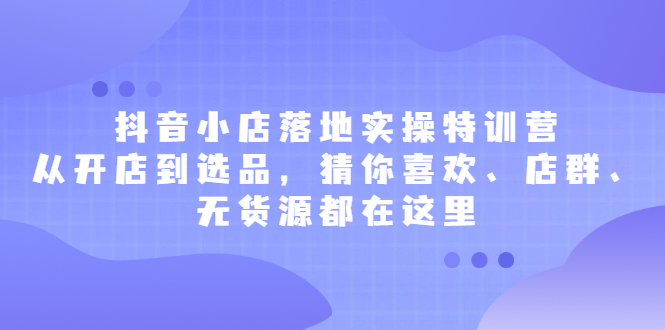 抖音小店落地实操特训营，从开店到选品，猜你喜欢、店群、无货源都在这里-亦可网创