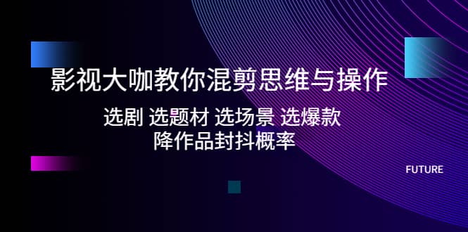 影视大咖教你混剪思维与操作：选剧 选题材 选场景 选爆款 降作品封抖概率-亦可网创