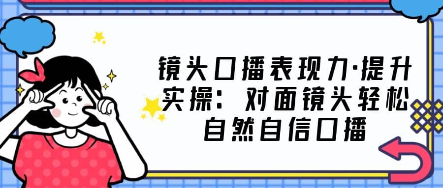 镜头口播表现力·提升实操：对面镜头轻松自然自信口播（23节课）-亦可网创