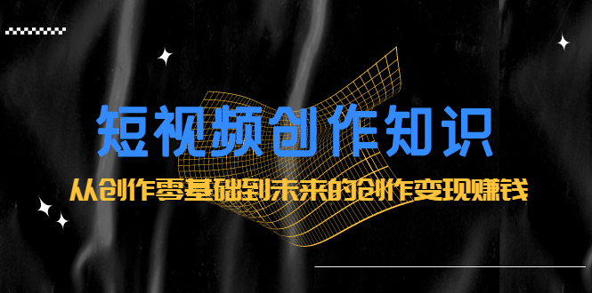 短视频创作知识：从创作零基础到未来的创作变现赚钱-亦可网创