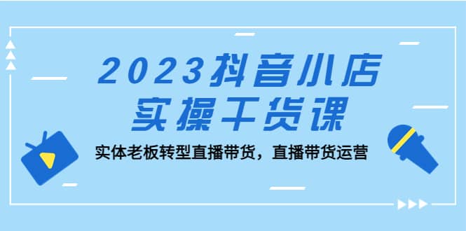 2023抖音小店实操干货课：实体老板转型直播带货，直播带货运营-亦可网创