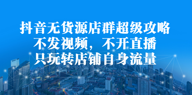 抖音无货源店群超级攻略：不发视频，不开直播，只玩转店铺自身流量-亦可网创