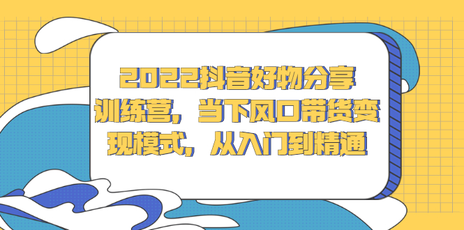 2022抖音好物分享训练营，当下风口带货变现模式，从入门到精通-亦可网创