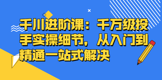 千川进阶课：千川投放细节实操，从入门到精通一站式解决-亦可网创