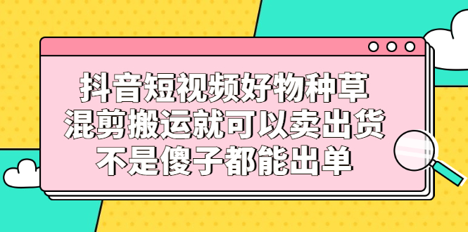 抖音短视频好物种草，混剪搬运就可以卖出货，不是傻子都能出单-亦可网创