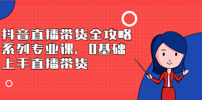 抖音直播带货全攻略系列专业课，0基础上手直播带货-亦可网创