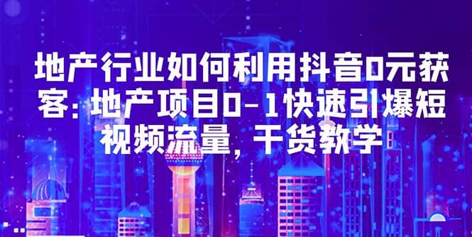 地产行业如何利用抖音0元获客：地产项目0-1快速引爆短视频流量，干货教学-亦可网创