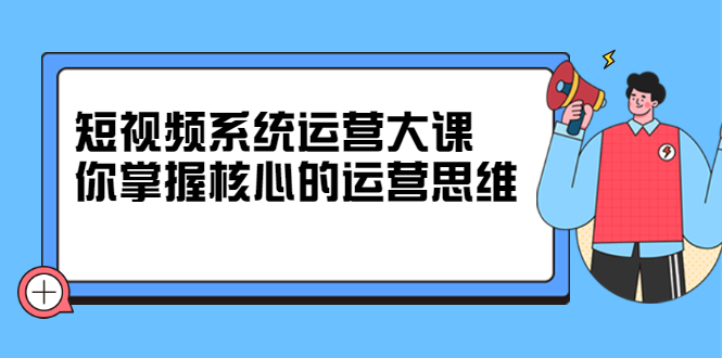 短视频系统运营大课，你掌握核心的运营思维 价值7800元-亦可网创