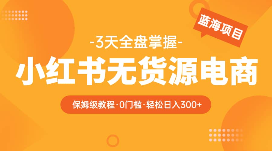 2023小红书无货源电商【保姆级教程从0到日入300】爆单3W-亦可网创