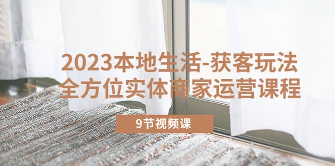 2023本地生活-获客玩法，全方位实体商家运营课程（9节视频课）-亦可网创