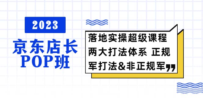 2023京东店长·POP班 落地实操超级课程 两大打法体系 正规军-亦可网创