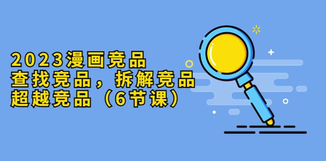2023漫画竞品，查找竞品，拆解竞品，超越竞品（6节课）-亦可网创