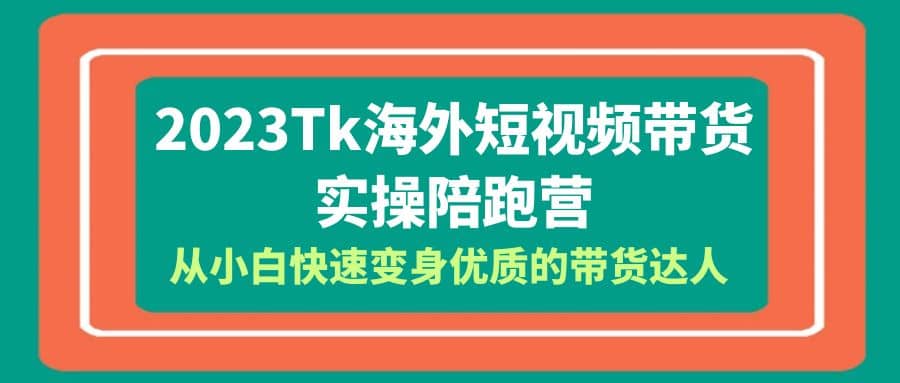 2023-Tk海外短视频带货-实操陪跑营，从小白快速变身优质的带货达人-亦可网创