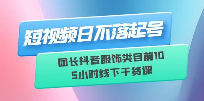 短视频日不落起号【6月11线下课】团长抖音服饰类目前10 5小时线下干货课-亦可网创