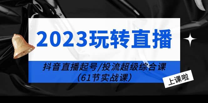 2023玩转直播线上课：抖音直播起号-投流超级干货（61节实战课）-亦可网创