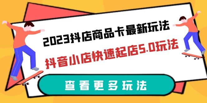 2023抖店商品卡最新玩法，抖音小店快速起店5.0玩法（11节课）-亦可网创