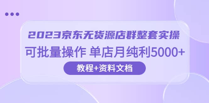 2023京东-无货源店群整套实操 可批量操作 单店月纯利5000 63节课 资料文档-亦可网创