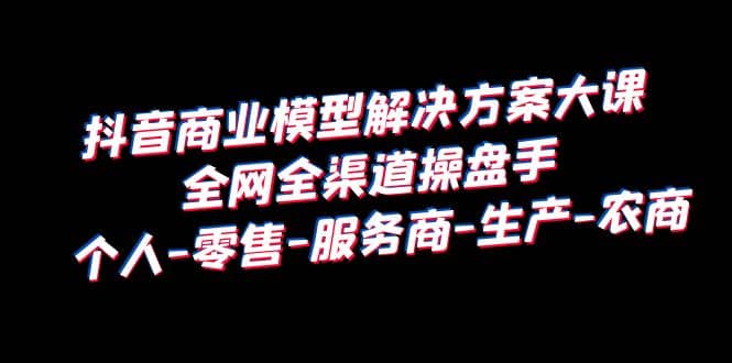 抖音商业 模型解决方案大课 全网全渠道操盘手 个人-零售-服务商-生产-农商-亦可网创
