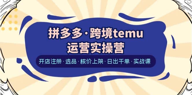 拼多多·跨境temu运营实操营：开店注册·选品·核价上架·日出千单·实战课-亦可网创