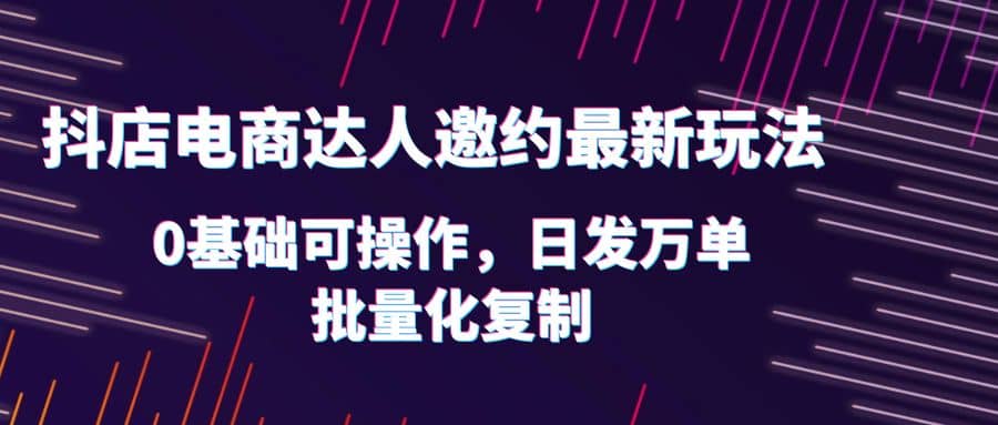 抖店电商达人邀约最新玩法，0基础可操作，日发万单，批量化复制-亦可网创