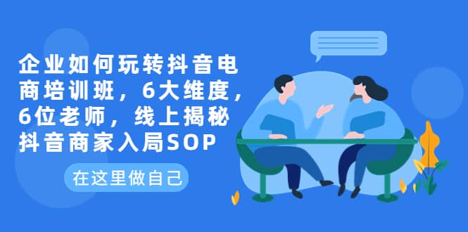 企业如何玩转抖音电商培训班，6大维度，6位老师，线上揭秘抖音商家入局SOP-亦可网创