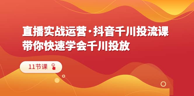 直播实战运营·抖音千川投流课，带你快速学会千川投放（11节课）-亦可网创