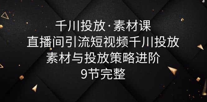 千川投放·素材课：直播间引流短视频千川投放素材与投放策略进阶，9节完整-亦可网创