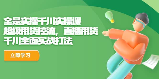 全是实操千川实操课，超级带货控流，直播带货 千川全面实战打法-亦可网创