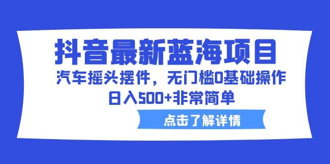 抖音最新蓝海项目，汽车摇头摆件，无门槛0基础操作，日入500 非常简单-亦可网创