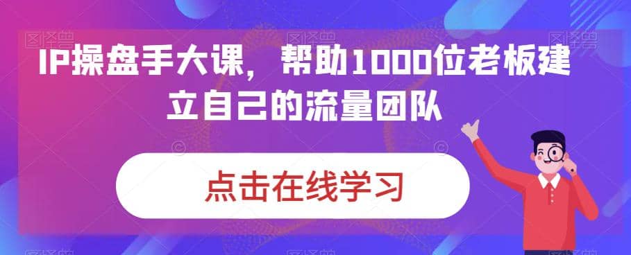 IP-操盘手大课，帮助1000位老板建立自己的流量团队（13节课）-亦可网创