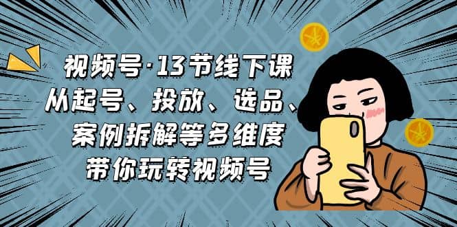 视频号·13节线下课，从起号、投放、选品、案例拆解等多维度带你玩转视频号-亦可网创