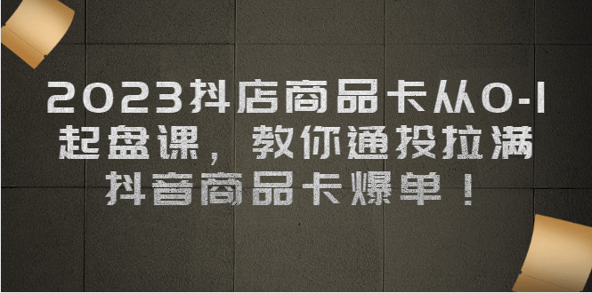 2023抖店商品卡从0-1 起盘课，教你通投拉满，抖音商品卡爆单-亦可网创
