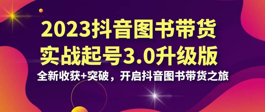 2023抖音 图书带货实战起号3.0升级版：全新收获 突破，开启抖音图书带货之旅-亦可网创