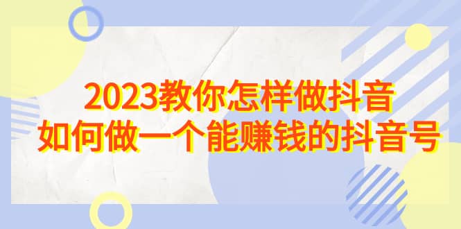 2023教你怎样做抖音，如何做一个能赚钱的抖音号（22节课）-亦可网创