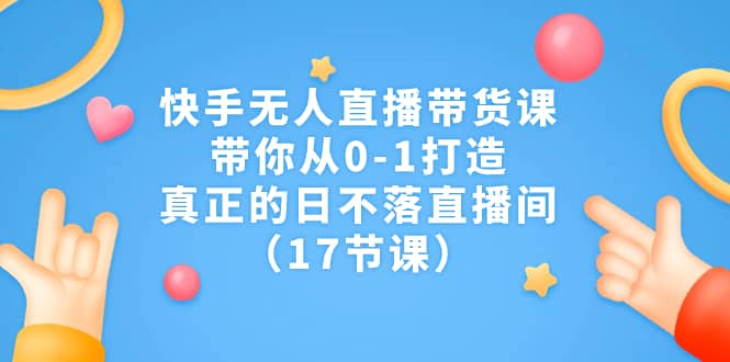 快手无人直播带货课，带你从0-1打造，真正的日不落直播间（17节课）-亦可网创