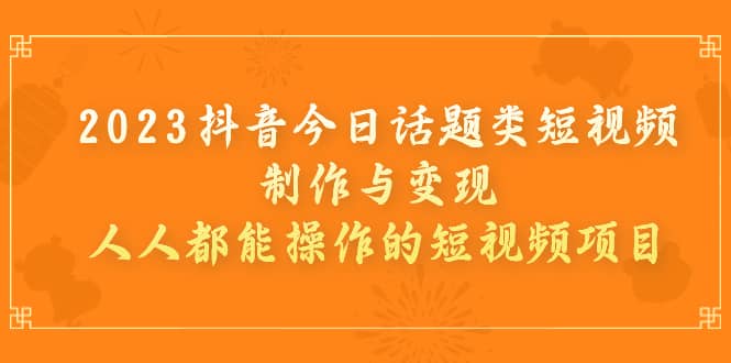 2023抖音今日话题类短视频制作与变现，人人都能操作的短视频项目-亦可网创