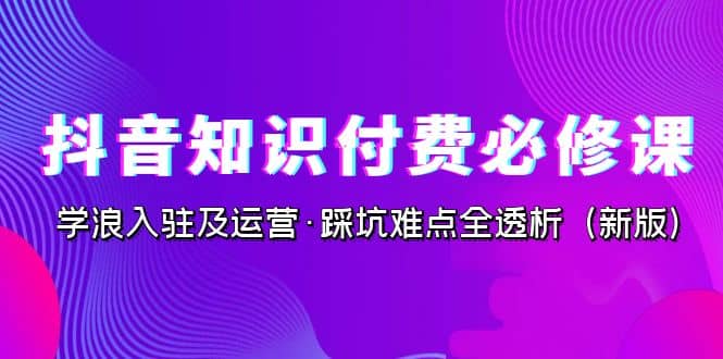 抖音·知识付费·必修课，学浪入驻及运营·踩坑难点全透析（2023新版）-亦可网创