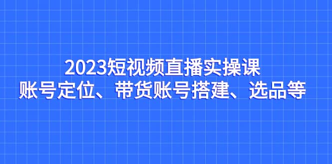 2023短视频直播实操课，账号定位、带货账号搭建、选品等-亦可网创