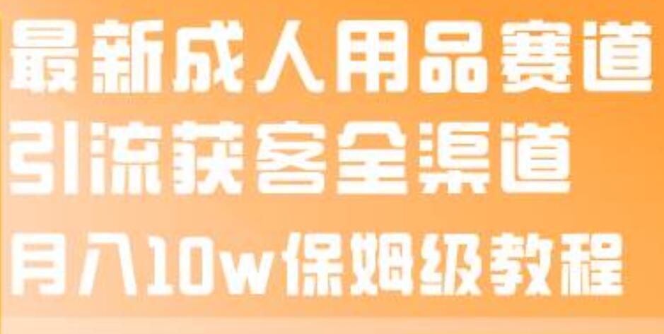 最新成人用品赛道引流获客全渠道，月入10w保姆级教程-亦可网创