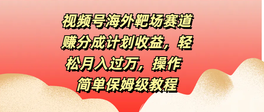 视频号海外靶场赛道赚分成计划收益，轻松月入过万，操作简单保姆级教程-亦可网创