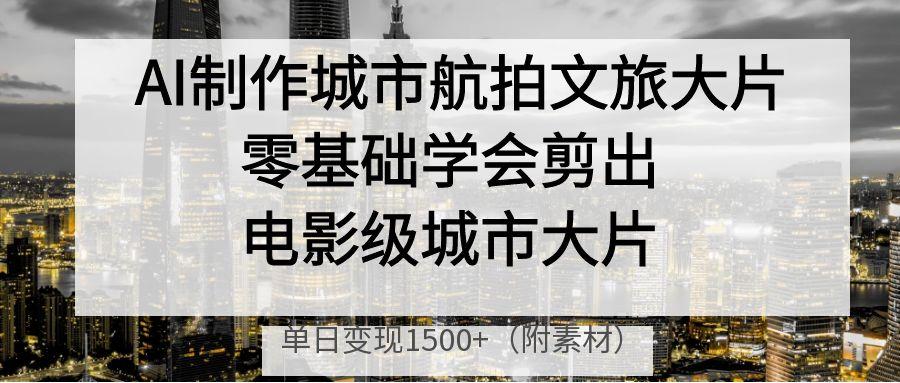 AI制作城市航拍文旅大片，零基础学会剪出电影级城市大片，单日变现1500+-亦可网创
