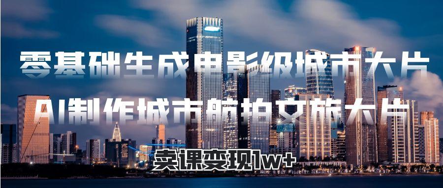 零基础生成电影级城市大片，AI制作城市航拍文旅大片，卖课变现1w+-亦可网创