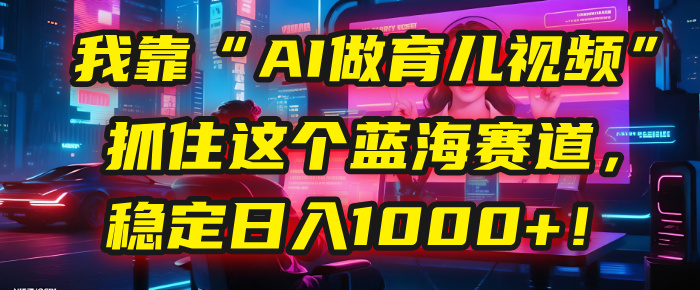 我靠“AI做育儿视频”，抓住这个蓝海赛道，稳定日入1000+！-亦可网创
