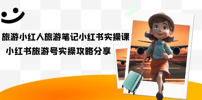 旅游小红人-旅游笔记小红书实操课，小红书旅游号实操攻略分享（8节课）-亦可网创
