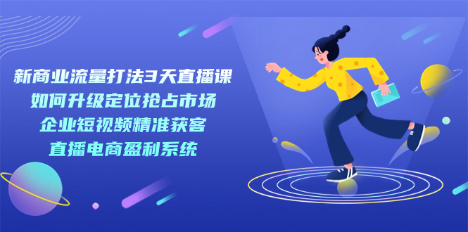 新商业-流量打法3天直播课：定位抢占市场 企业短视频获客 直播电商盈利系统-亦可网创