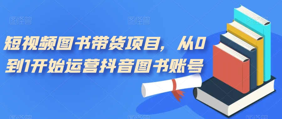 短视频图书带货项目，从0到1开始运营抖音图书账号（10节课）-亦可网创