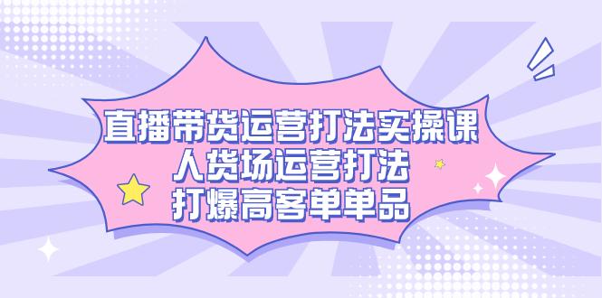 直播带货运营打法实操课，人货场运营打法，打爆高客单单品-亦可网创