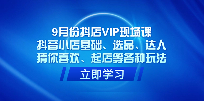9月份抖店VIP现场课，抖音小店基础、选品、达人、猜你喜欢、起店等各种玩法-亦可网创