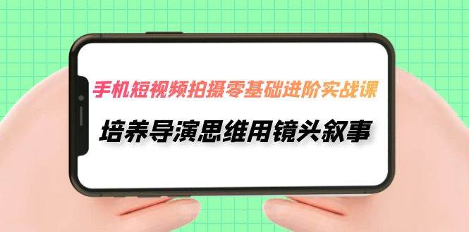 手机短视频拍摄-零基础进阶实操课，培养导演思维用镜头叙事（30节课）-亦可网创