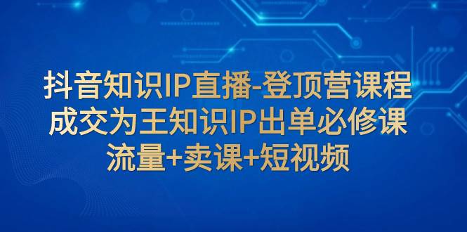 抖音知识IP直播-登顶营课程：成交为王知识IP出单必修课  流量 卖课 短视频-亦可网创
